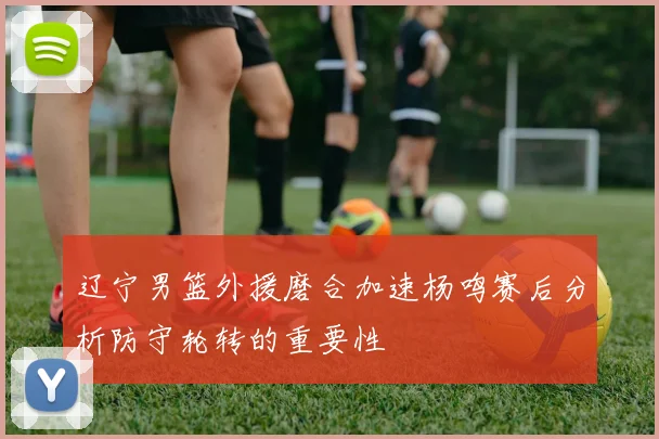 辽宁男篮外援磨合加速杨鸣赛后分析防守轮转的重要性