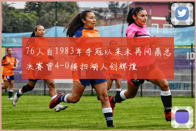 76人自1983年夺冠以来未再问鼎总决赛曾4-0横扫湖人创辉煌