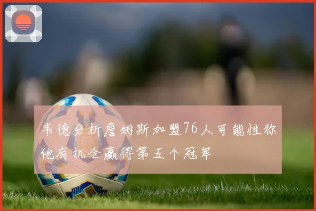 韦德分析詹姆斯加盟76人可能性称他有机会赢得第五个冠军