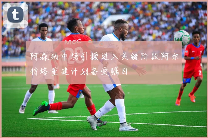 阿森纳中场引援进入关键阶段阿尔特塔重建计划备受瞩目