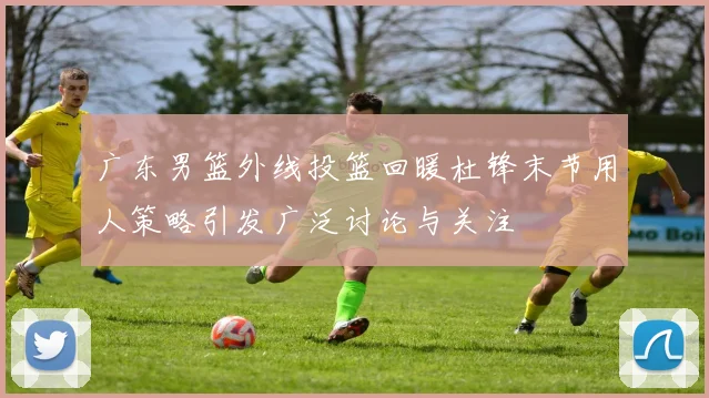广东男篮外线投篮回暖杜锋末节用人策略引发广泛讨论与关注