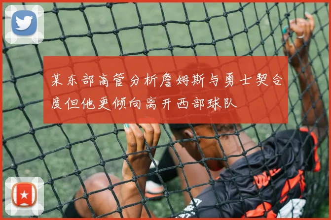 某东部高管分析詹姆斯与勇士契合度但他更倾向离开西部球队