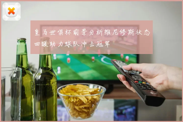 皇马世俱杯前景分析维尼修斯状态回暖助力球队冲击冠军