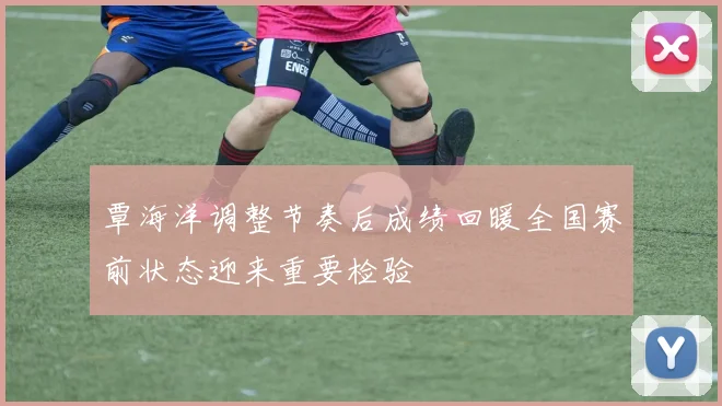 覃海洋调整节奏后成绩回暖全国赛前状态迎来重要检验