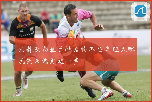 火箭交易杜兰特后悔不已年轻天赋流失未能更进一步
