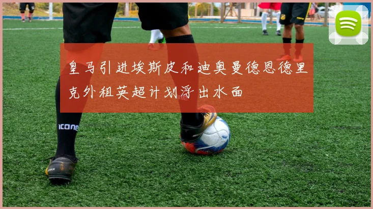 皇马引进埃斯皮和迪奥曼德恩德里克外租英超计划浮出水面