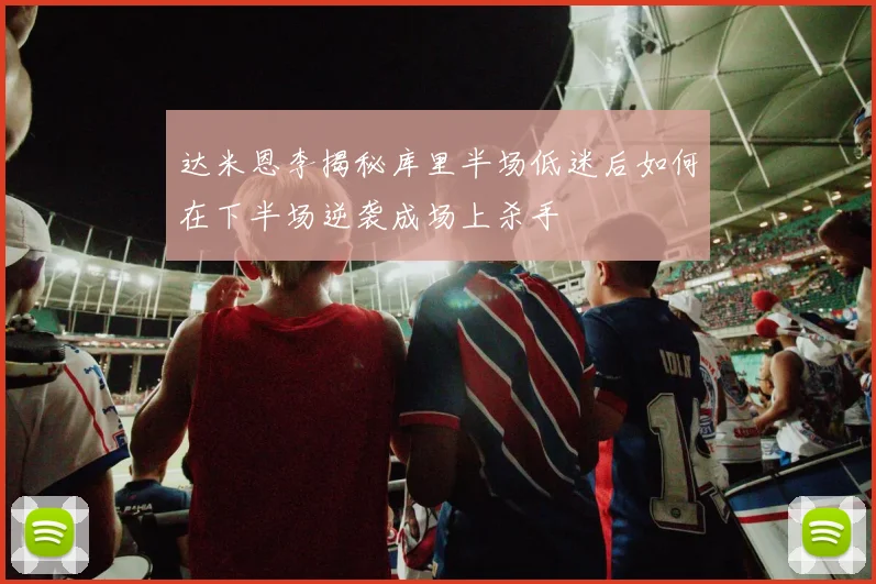 达米恩李揭秘库里半场低迷后如何在下半场逆袭成场上杀手