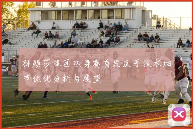 孙颖莎混团热身赛首发反手技术细节优化分析与展望