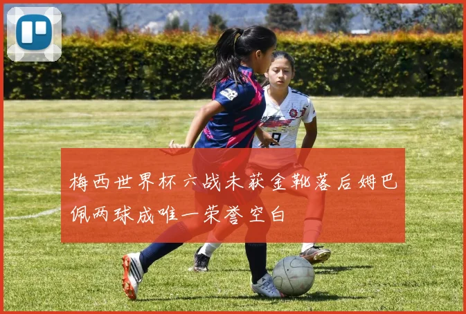 梅西世界杯六战未获金靴落后姆巴佩两球成唯一荣誉空白