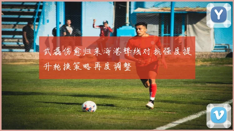 武磊伤愈归来海港锋线对抗强度提升轮换策略再度调整